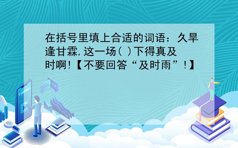 在括号里填上合适的词语：久旱逢甘霖,这一场( )下得真及时啊!【不要回答“及时雨”!】