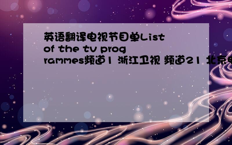 英语翻译电视节目单List of the tv programmes频道1 浙江卫视 频道21 北京电视台 频道2 福建体育频道 频道22 福建都市频道频道3 浦城公共频道 频道23 陕西卫视频道4 中央4台 频道24 中央9台频道5 浦