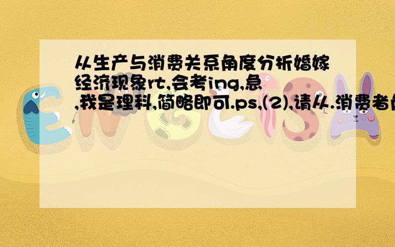 从生产与消费关系角度分析婚嫁经济现象rt,会考ing,急,我是理科,简略即可.ps,(2),请从.消费者角度,为婚庆消费提出合理化建议