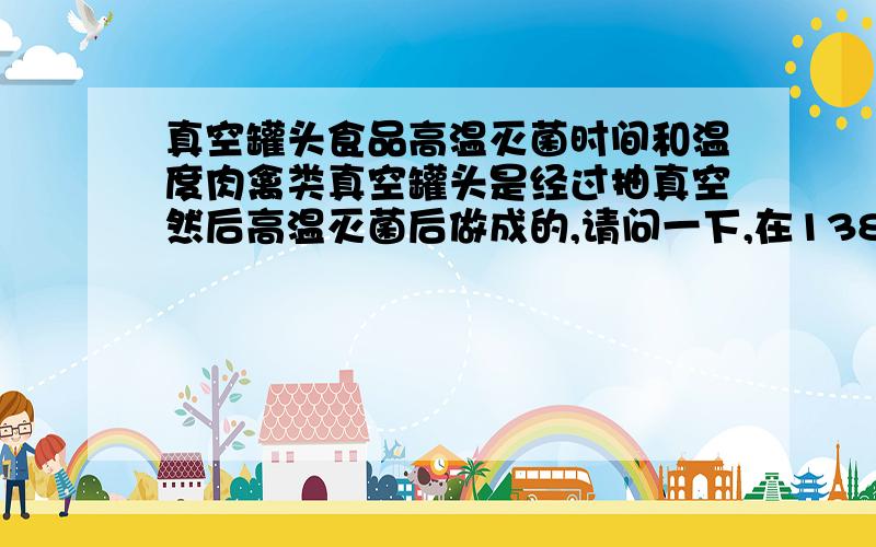 真空罐头食品高温灭菌时间和温度肉禽类真空罐头是经过抽真空然后高温灭菌后做成的,请问一下,在138℃的高温条件下要灭多长时间才能达到灭透的要求?我知道按照要求,一般是121度就可以了