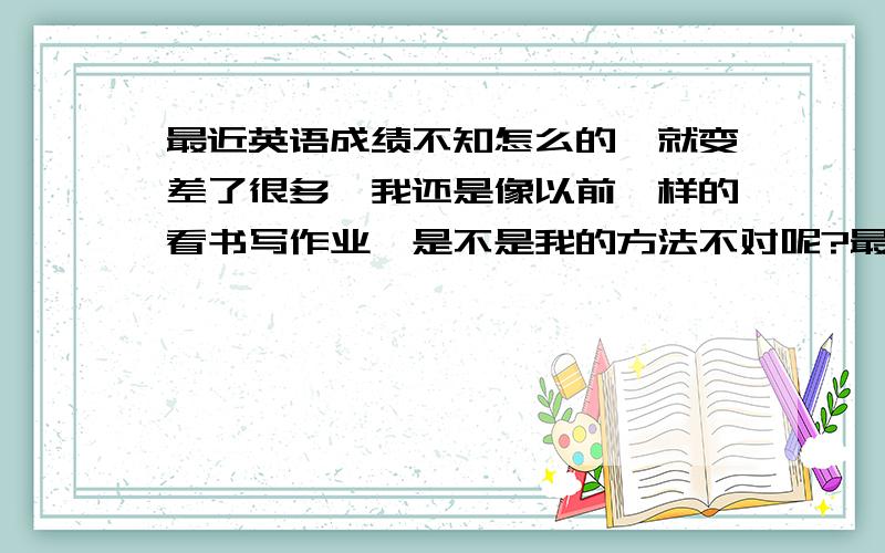 最近英语成绩不知怎么的,就变差了很多,我还是像以前一样的看书写作业,是不是我的方法不对呢?最近英语单选和阅读理解特别差!有英语好的吗?教教我怎样学才能学得更好,