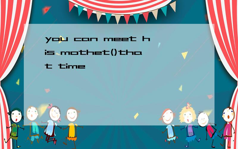 you can meet his mothet()that time