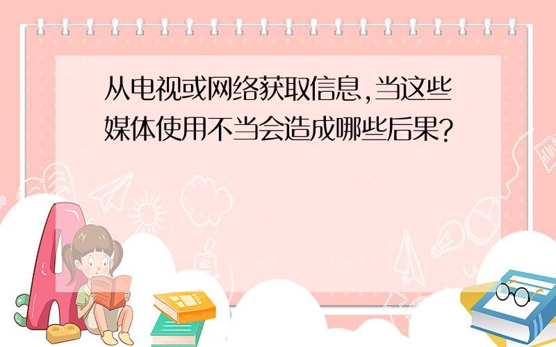 从电视或网络获取信息,当这些媒体使用不当会造成哪些后果?