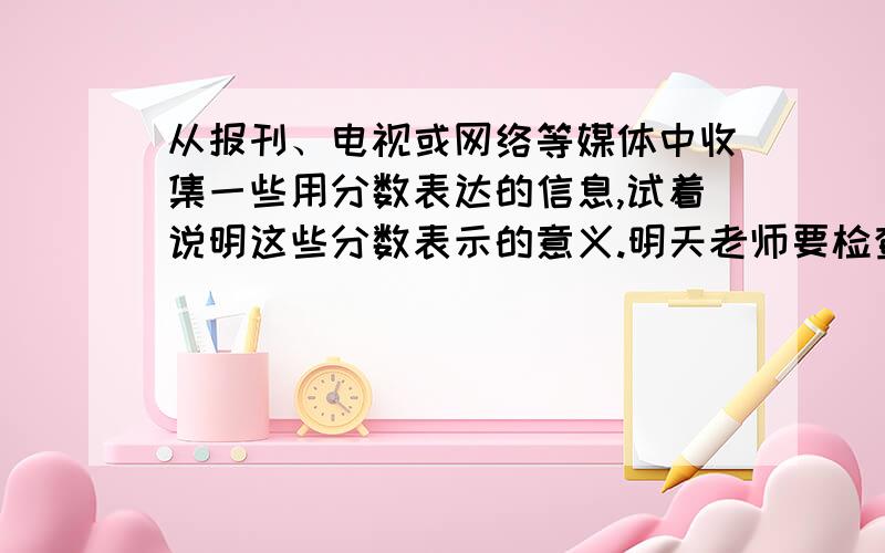 从报刊、电视或网络等媒体中收集一些用分数表达的信息,试着说明这些分数表示的意义.明天老师要检查,