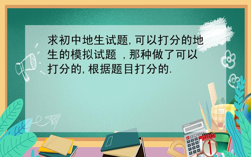 求初中地生试题,可以打分的地生的模拟试题 ,那种做了可以打分的,根据题目打分的.