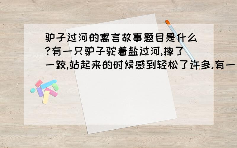 驴子过河的寓言故事题目是什么?有一只驴子驼着盐过河,摔了一跤,站起来的时候感到轻松了许多.有一天,这只驴子驼着棉花过河,好累好累啊.它心想,再跌下去,一定会很轻松.于是,它故意摔下