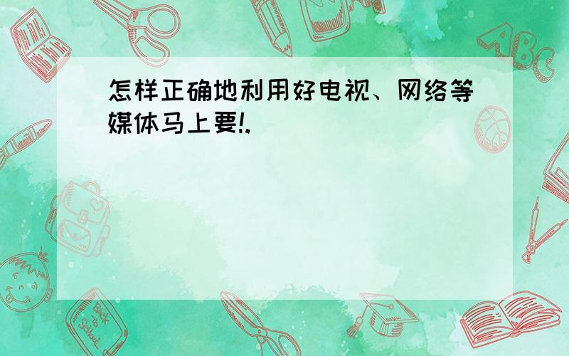 怎样正确地利用好电视、网络等媒体马上要!.