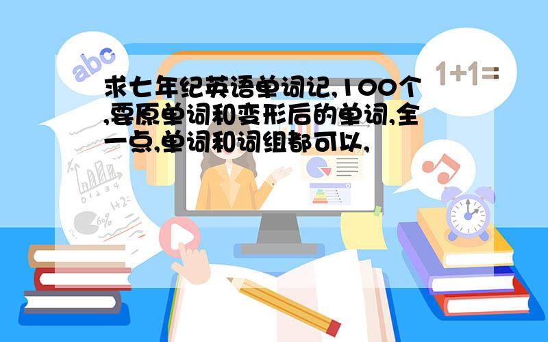 求七年纪英语单词记,100个,要原单词和变形后的单词,全一点,单词和词组都可以,