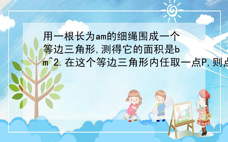 用一根长为am的细绳围成一个等边三角形,测得它的面积是bm^2.在这个等边三角形内任取一点P,则点P到.用一根长为am的细绳围成一个等边三角形,测得它的面积是bm^2.在这个等边三角形内任取一