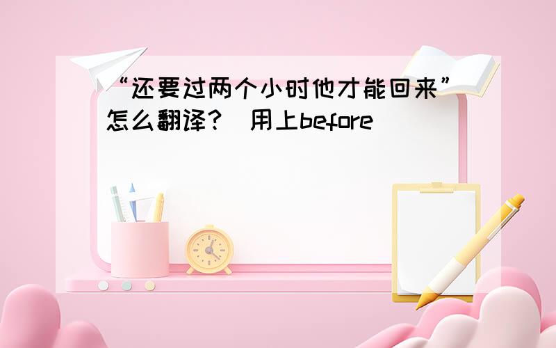 “还要过两个小时他才能回来”怎么翻译?（用上before）