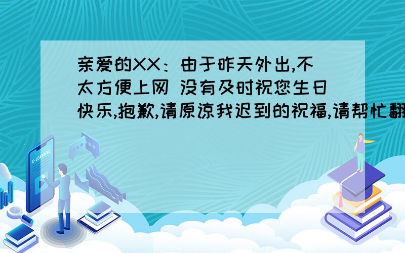 亲爱的XX：由于昨天外出,不太方便上网 没有及时祝您生日快乐,抱歉,请原谅我迟到的祝福,请帮忙翻译成英文,急,一定要官方,不要翻译软件的,