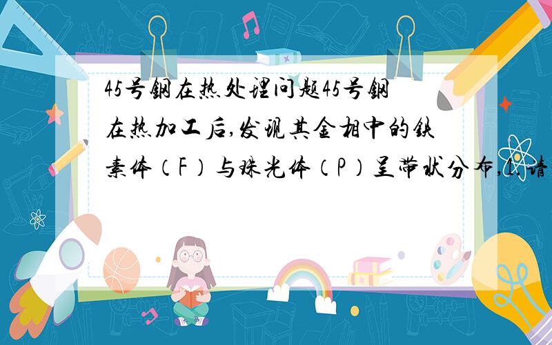 45号钢在热处理问题45号钢在热加工后,发现其金相中的铁素体（F）与珠光体（P）呈带状分布,1.请说明这种组织产生的原因?2.可以采取什么方法消除?3.请制定相应的工艺.