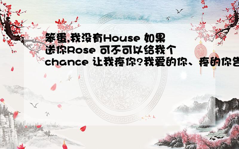 笨蛋,我没有House 如果送你Rose 可不可以给我个chance 让我疼你?我爱的你、疼的你告诉我