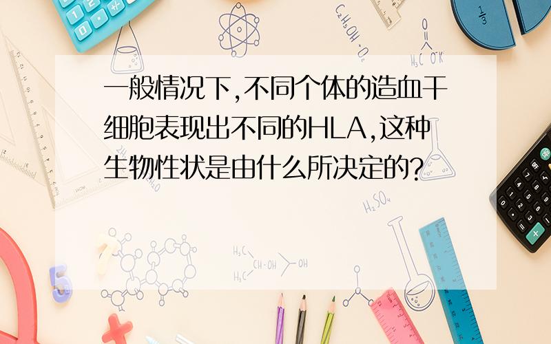 一般情况下,不同个体的造血干细胞表现出不同的HLA,这种生物性状是由什么所决定的?