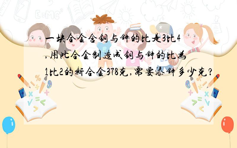 一块合金含铜与锌的比是3比4,用此合金制造成铜与锌的比为1比2的新合金378克,需要添锌多少克?