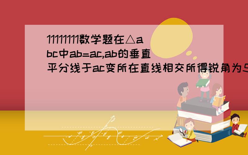 11111111数学题在△abc中ab=ac,ab的垂直平分线于ac变所在直线相交所得锐角为50°,求底角角b的大小