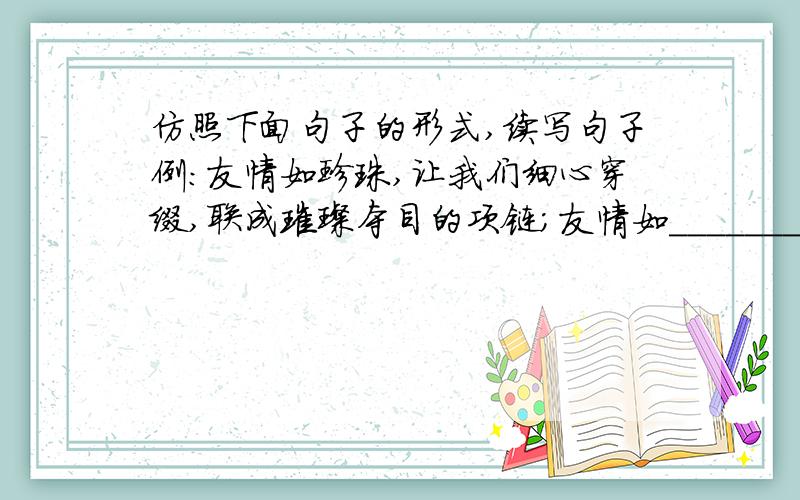 仿照下面句子的形式,续写句子例：友情如珍珠,让我们细心穿缀,联成璀璨夺目的项链；友情如_________________________________________友情如_________________________________________友情如___________________________