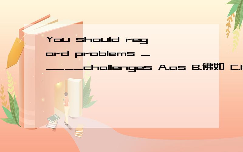 You should regard problems _____challenges A.as B.佛如 C.like D.with