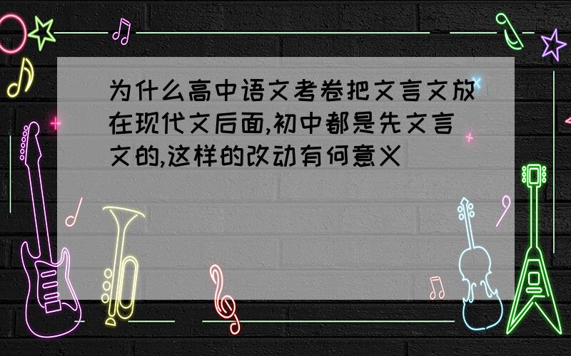 为什么高中语文考卷把文言文放在现代文后面,初中都是先文言文的,这样的改动有何意义