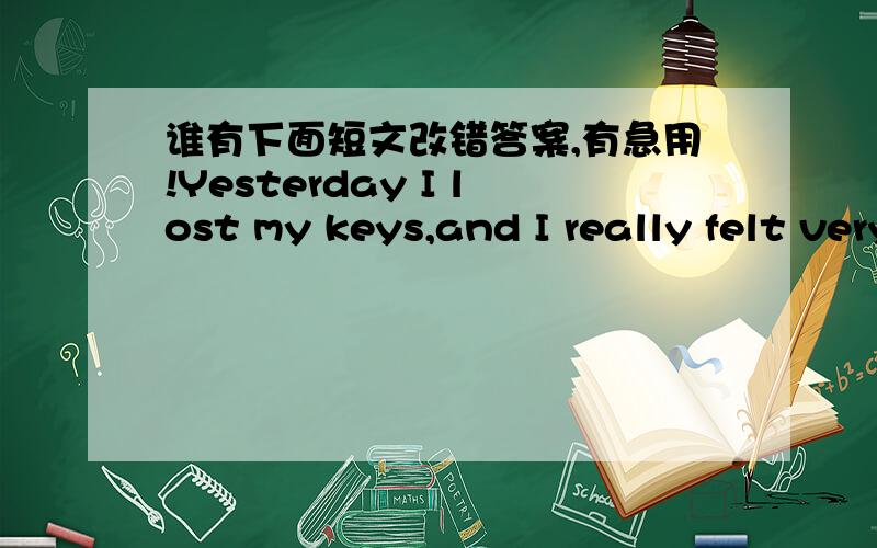 谁有下面短文改错答案,有急用!Yesterday I lost my keys,and I really felt very sadly 1._____because I have to change all my locks.From the matter 2._____I obtained some ideas.Firstly,I should calm all 3._____the time.Secondly,I should never