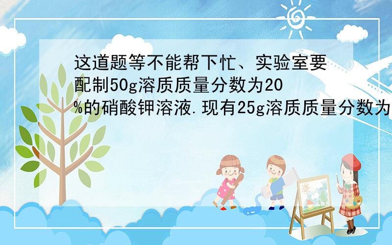 这道题等不能帮下忙、实验室要配制50g溶质质量分数为20%的硝酸钾溶液.现有25g溶质质量分数为40%的KNO3溶液、20g溶质质量分数为15%的硝酸钾溶液及足够多的硝酸钾晶体和蒸馏水.请选用上述药