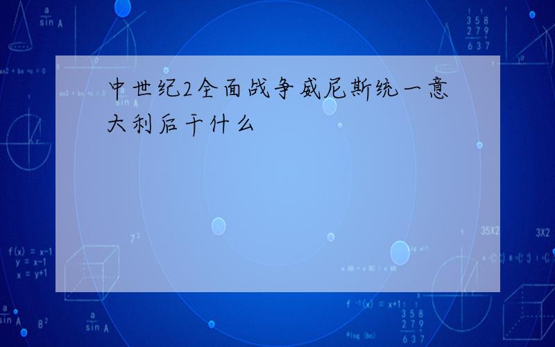 中世纪2全面战争威尼斯统一意大利后干什么