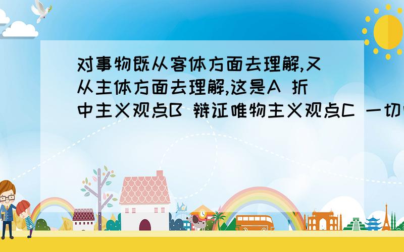 对事物既从客体方面去理解,又从主体方面去理解,这是A 折中主义观点B 辩证唯物主义观点C 一切唯物主义的观点D 庸俗唯物主义观点为什么不是B?