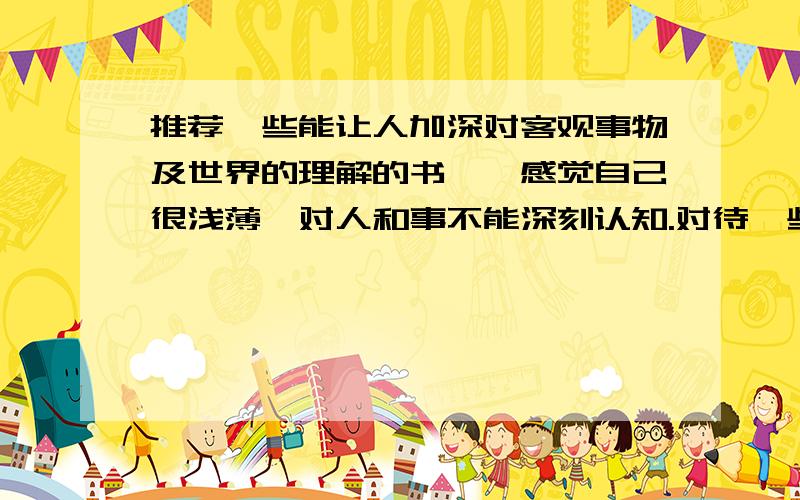 推荐一些能让人加深对客观事物及世界的理解的书,,感觉自己很浅薄,对人和事不能深刻认知.对待一些人和事没有自己独特的见解,没有什么想法.又该如何去做呢?不要笼统地说哲学,请说具体