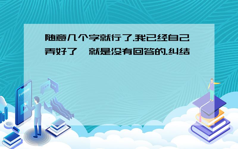 随意几个字就行了.我已经自己弄好了,就是没有回答的.纠结