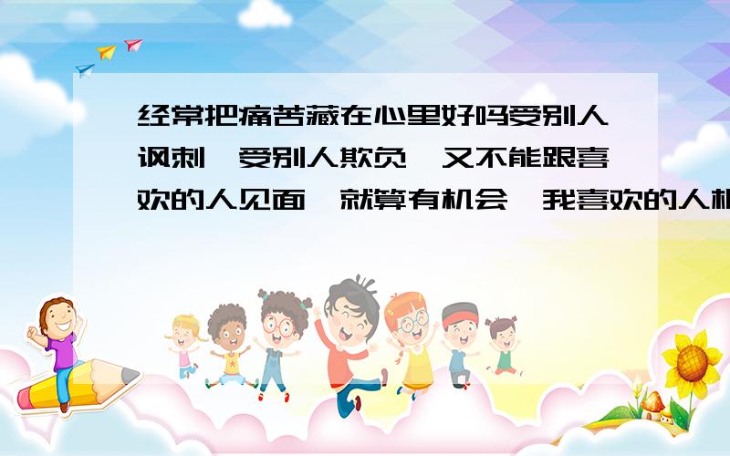 经常把痛苦藏在心里好吗受别人讽刺,受别人欺负,又不能跟喜欢的人见面,就算有机会,我喜欢的人根本不想跟我见面,因为他有喜欢的人了,我经常躲在家里把忍受的的痛苦藏在了心里面,边看电