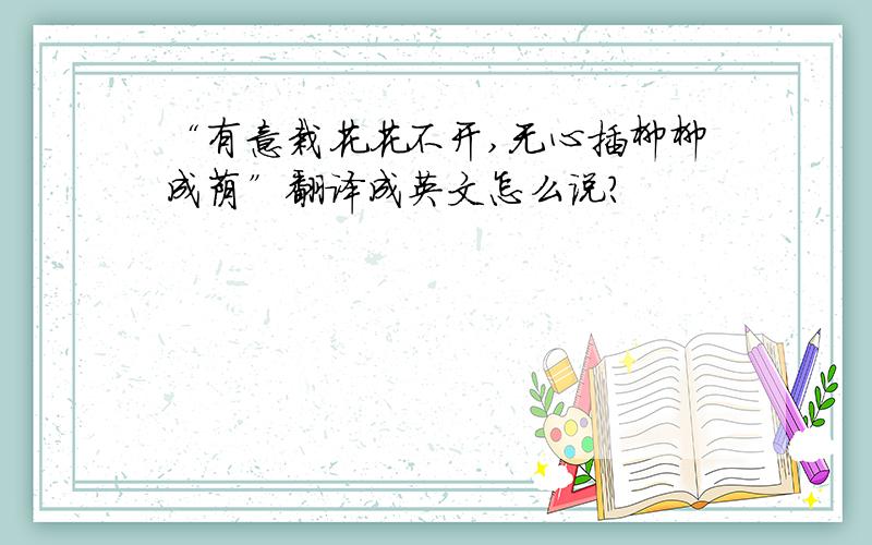 “有意栽花花不开,无心插柳柳成荫”翻译成英文怎么说?