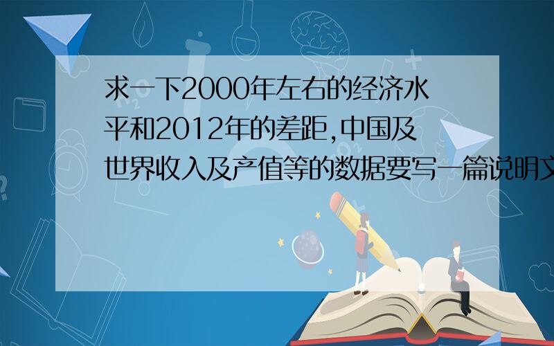 求一下2000年左右的经济水平和2012年的差距,中国及世界收入及产值等的数据要写一篇说明文,讲到科技带来的经济快速发展,所以要列数据,或者这几年的经济数据也行,但是是指时间方面,中国