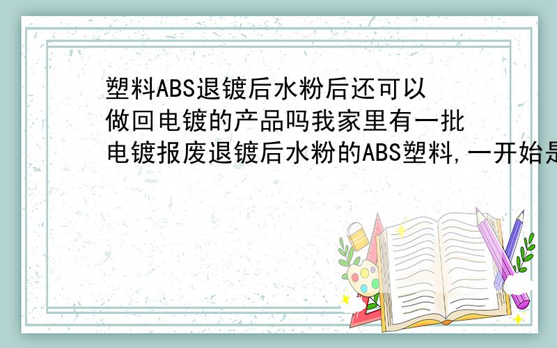 塑料ABS退镀后水粉后还可以做回电镀的产品吗我家里有一批电镀报废退镀后水粉的ABS塑料,一开始是原包料做的,由于产品问题,所以我想把这个退镀后的ABS做回电镀产品,这样可以吗?