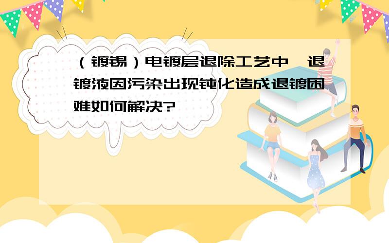 （镀锡）电镀层退除工艺中,退镀液因污染出现钝化造成退镀困难如何解决?