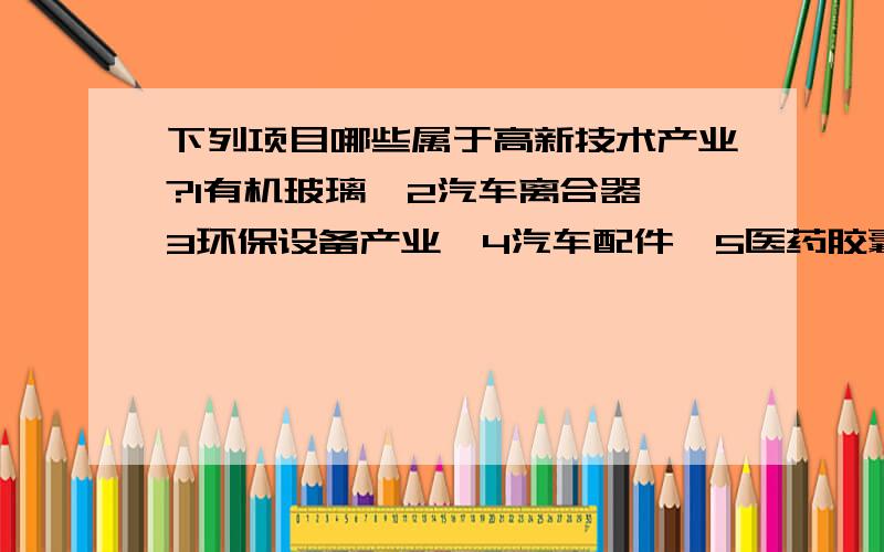 下列项目哪些属于高新技术产业?1有机玻璃、2汽车离合器、3环保设备产业、4汽车配件、5医药胶囊、6医药化工、7污水处理、8金融服务、9PVC扣板、10电子元件、11电缆盘、12旅游、13粮食贸易