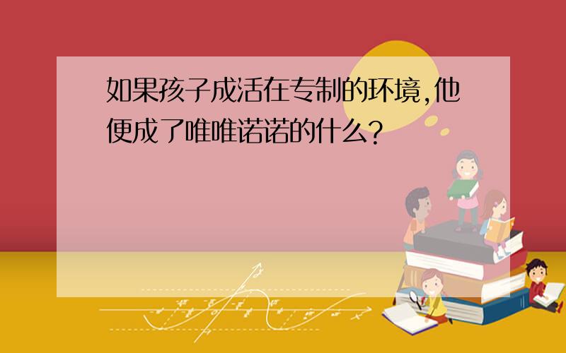 如果孩子成活在专制的环境,他便成了唯唯诺诺的什么?