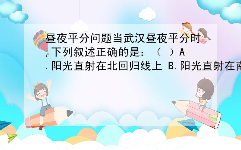 昼夜平分问题当武汉昼夜平分时,下列叙述正确的是：（ ）A.阳光直射在北回归线上 B.阳光直射在南回归线上 C.这一日为春分日或秋分日 D.这一日为冬至日再问下昼夜平分是什么意思?