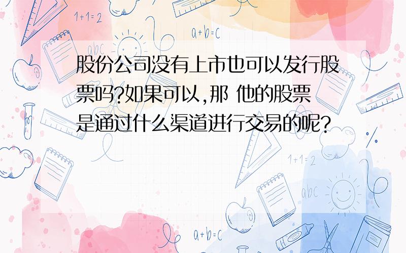 股份公司没有上市也可以发行股票吗?如果可以,那 他的股票是通过什么渠道进行交易的呢?