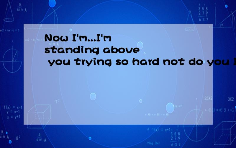 Now I'm...I'm standing above you trying so hard not do you I love