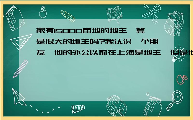 家有15000亩地的地主,算是很大的地主吗?我认识一个朋友,他的外公以前在上海是地主,但是他的外公在解放前把自己家的15000亩地都分给了农民.15000亩地,在中国以前的地主中算是多的吗?拥有这