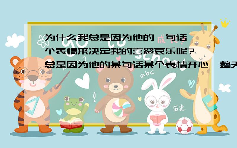 为什么我总是因为他的一句话一个表情来决定我的喜怒哀乐呢?总是因为他的某句话某个表情开心一整天或是伤心一整天,也许只是偶尔的一句玩笑话,我也容易当真.他有事去外地了,答应给我