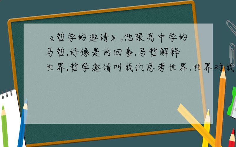 《哲学的邀请》,他跟高中学的马哲,好像是两回事,马哲解释世界,哲学邀请叫我们思考世界,世界对我有何意义,另外《苏菲的世界》跟马哲还是有点像,教课书跟百度上都说哲学是关于世界的最