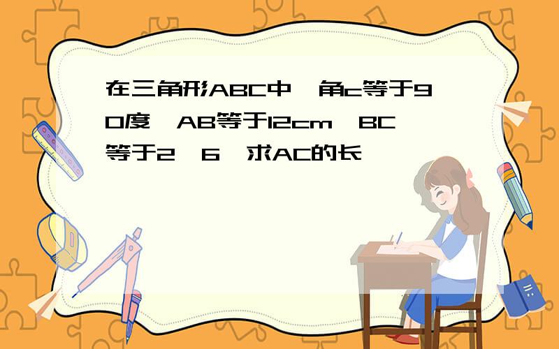 在三角形ABC中,角c等于90度,AB等于12cm,BC等于2√6,求AC的长