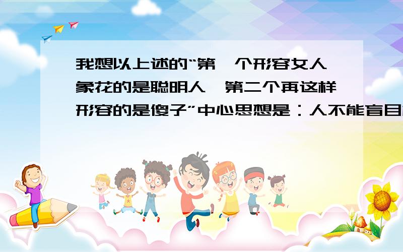 我想以上述的“第一个形容女人象花的是聪明人,第二个再这样形容的是傻子”中心思想是：人不能盲目模仿别人,要有自己的主见 .写一篇作文,