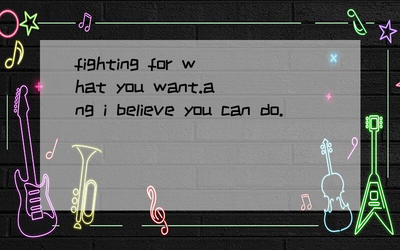 fighting for what you want.ang i believe you can do.