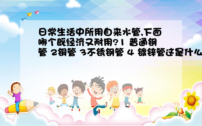 日常生活中所用自来水管,下面哪个既经济又耐用?1 普通钢管 2铜管 3不锈钢管 4 镀锌管这是什么比赛上的题目,大概和科学有关,