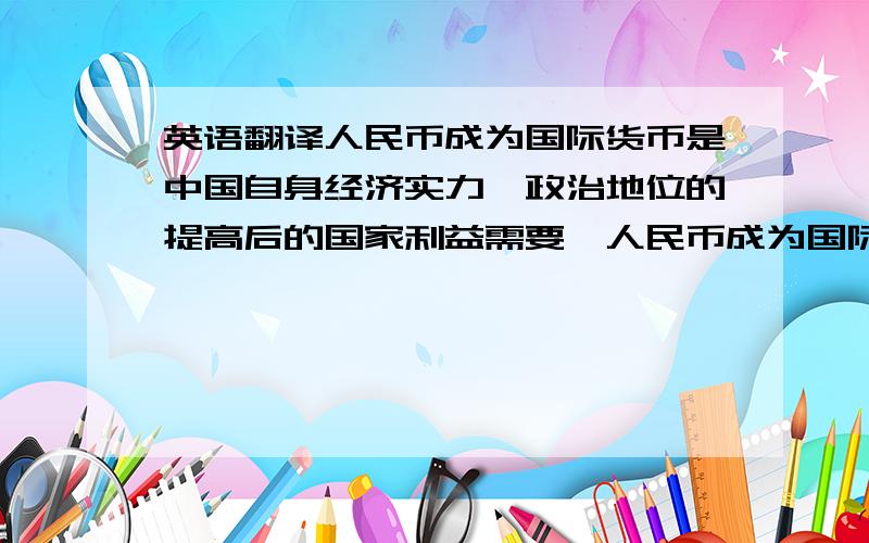 英语翻译人民币成为国际货币是中国自身经济实力、政治地位的提高后的国家利益需要,人民币成为国际货币后中国能在世界格局中发挥更重要的作用和分享更大的利益.如何使人民币成为国