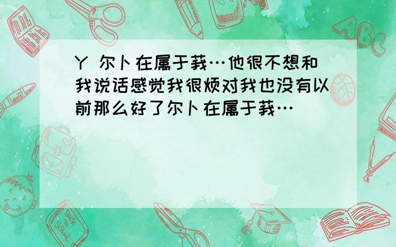 Y 尔卜在属于莪…他很不想和我说话感觉我很烦对我也没有以前那么好了尔卜在属于莪…