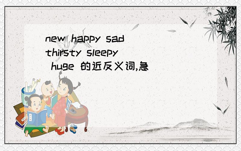 new happy sad thirsty sleepy huge 的近反义词,急