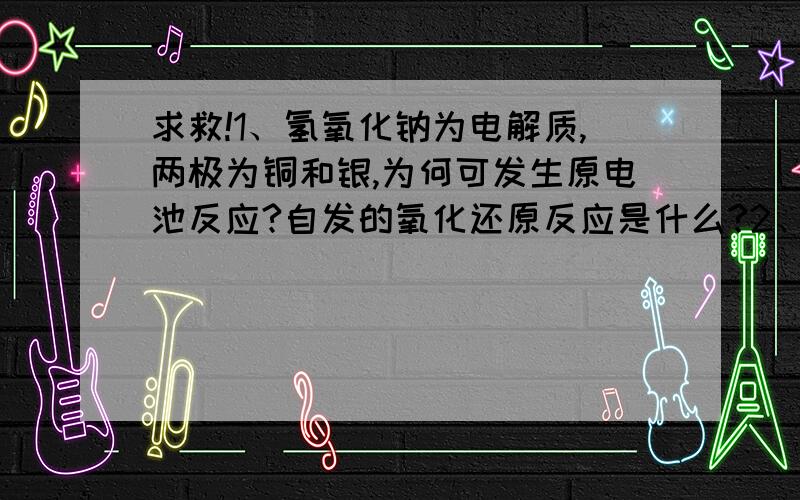 求救!1、氢氧化钠为电解质,两极为铜和银,为何可发生原电池反应?自发的氧化还原反应是什么?2、同理,氯化钠为电解质,两极为铁和铜,为何也反应?自发反应怎样体现?………………困扰啊!总是